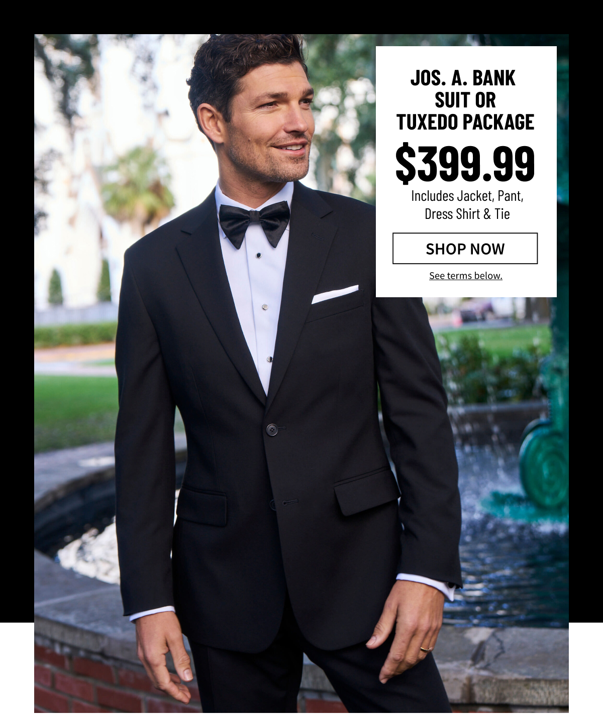 Jos. A. Bank Suit or Tuxedo Package $399.99 Includes Jacket, Pants, Dress Shirt and Tie Shop Now See terms below.