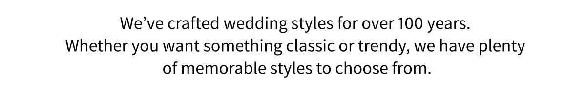 We ve crafted wedding styles for over 100 years. Whether you want something classic or trendy, we have plenty of memorable styles to choose from.