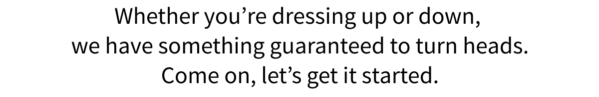 Whether you re dressing up or down, we have something guaranteed to turn heads. Come on, let s get it started.