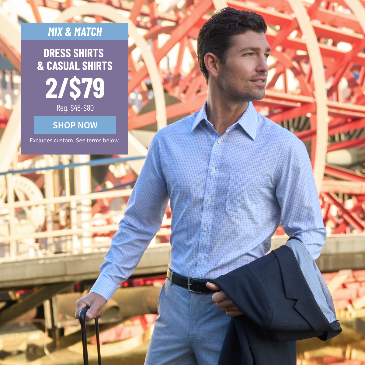 Mix and Match Dress Shirts and Casual Shirts 2/$79 Reg. $45-$80 Shop Now  Excludes custom. See terms below.