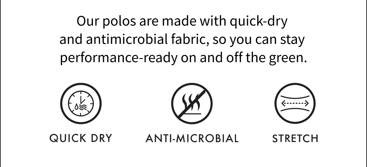 Our polos are made with quick-dry and antimicrobial fabric, so you can stay performance-ready on and off the green. 