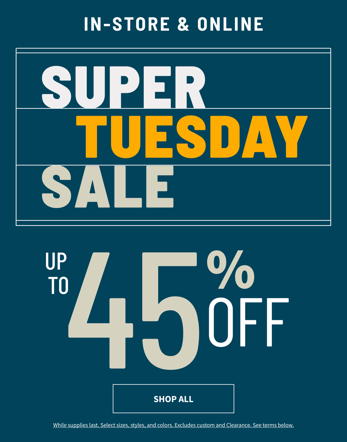 Preview Day In-Store and Online Super Tuesday Sale Up to 45% Off Shop All While supplies last. Select sizes, styles, and colors. Excludes custom and Clearance. See terms below.