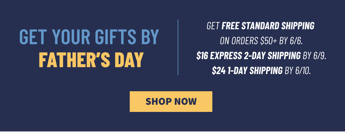 Get Your Gifts by Father's Day Get Free Standard Shipping on Orders $50 plus by 6/6. $16 Express 2-Day Shipping by 6/9. $24 1-Day Shipping by 6/10. Shop Now