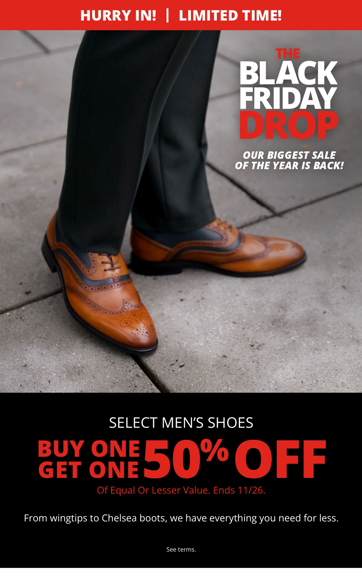 Hurry In! | Limited Time!|The Black Friday Drop|Our biggest sale of the year is back!|Mens Shoes|Buy One Get One 50% Off|Of Equal or Lesser Value. Ends 11/26.|From wingtips to Chelsea boots, we have everything you need for less.|See terms.