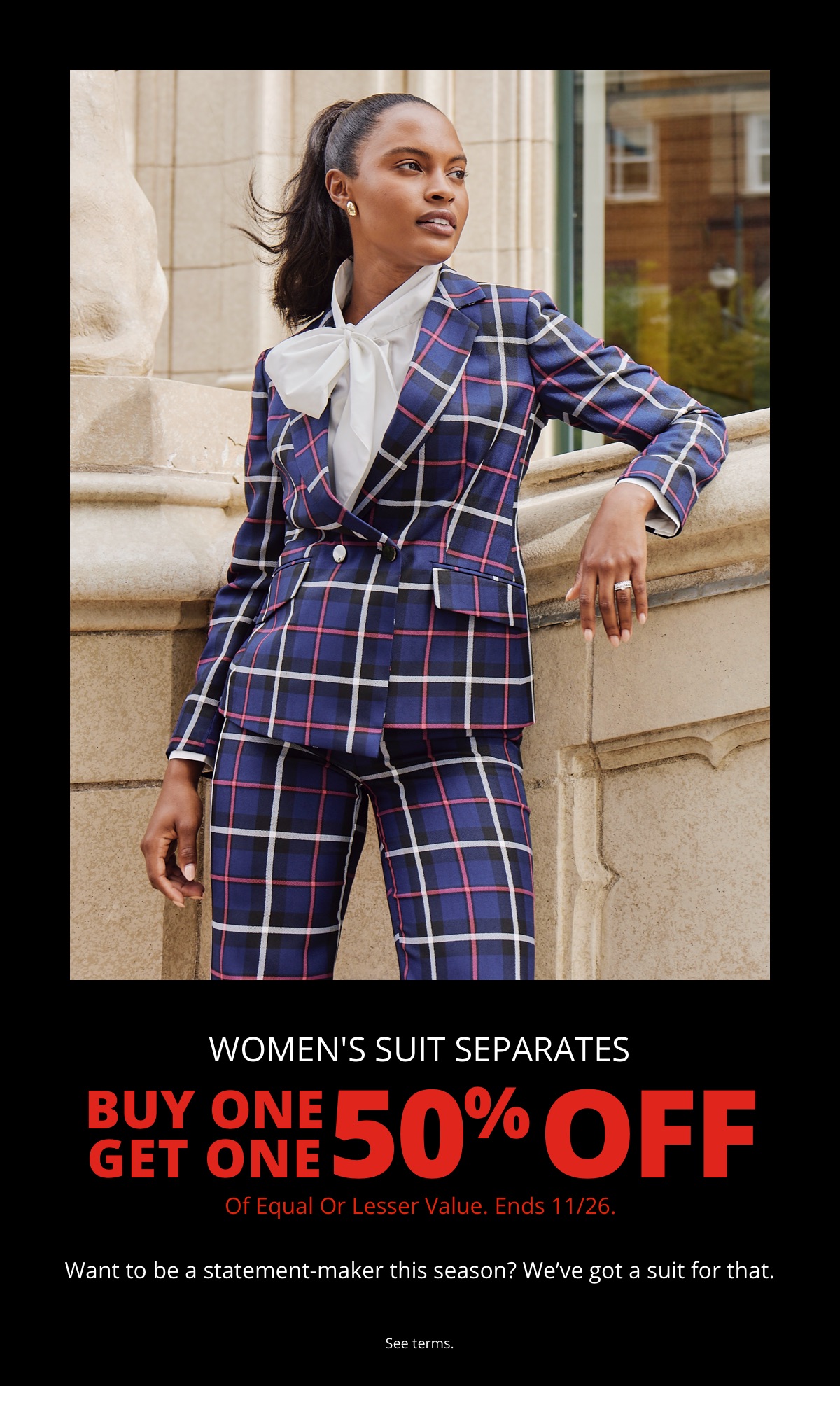 Womens Suit Separates|Buy One Get One 50% Off|Of Equal or Lesser Value. Ends 11/26.|Want to be a statement-maker this season? Weve got a suit for that.|See terms.