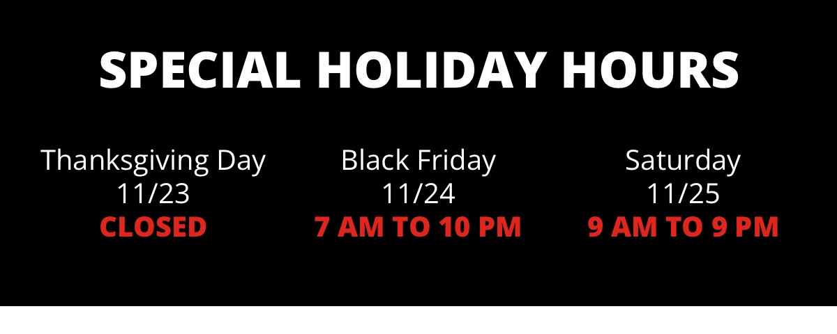 Special Holiday Hours|Thanksgiving Day |11/23|Closed|Black Friday|11/24|7 AM to 10 PM|Saturday|11/25|9 AM to 9 PM