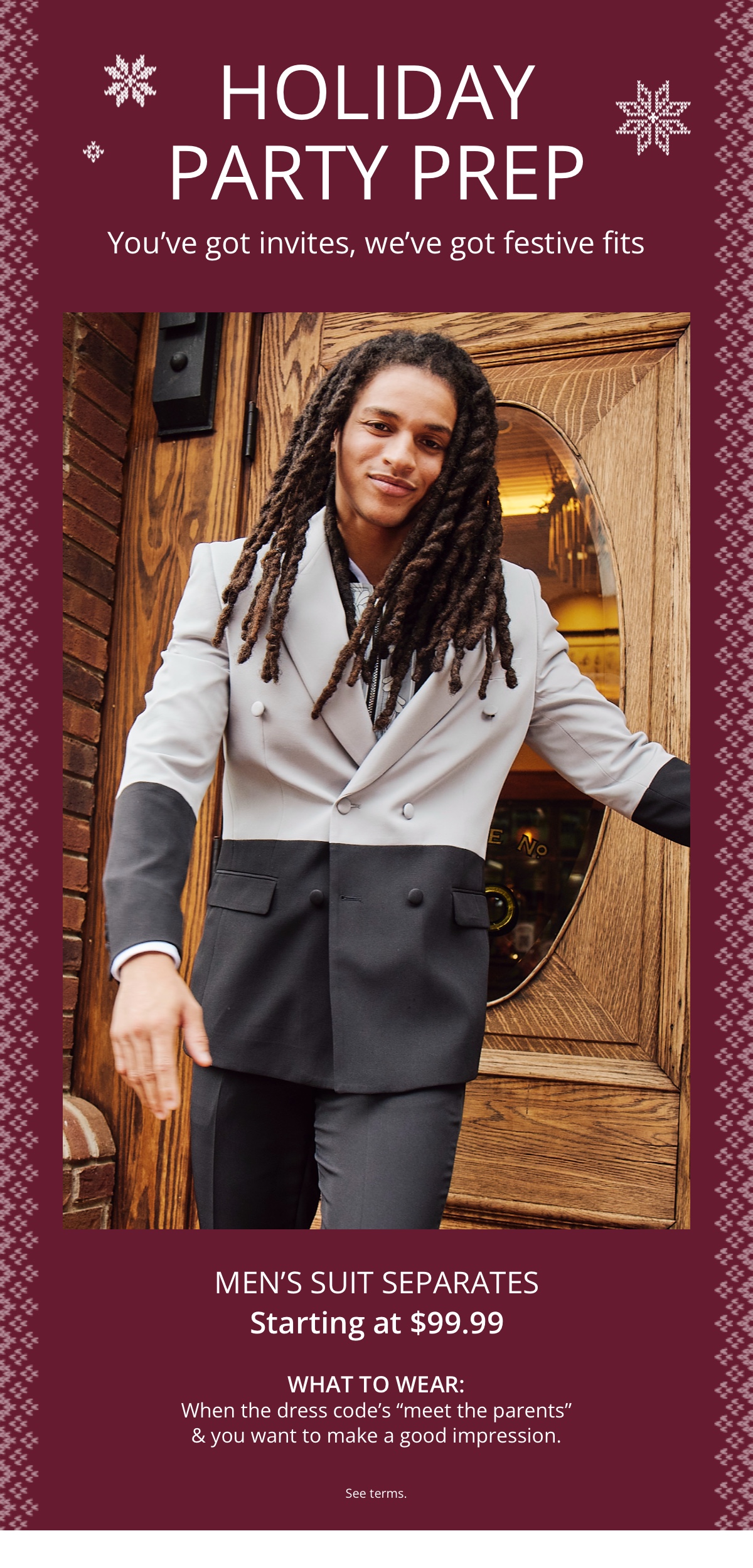 Holiday Party Prep|Youve got invites, weve got festive fits|Mens Suit Separates|Starting at $99.99|What to Wear:|When the dress codes meet the parents and you want to make a good impression.|See terms.