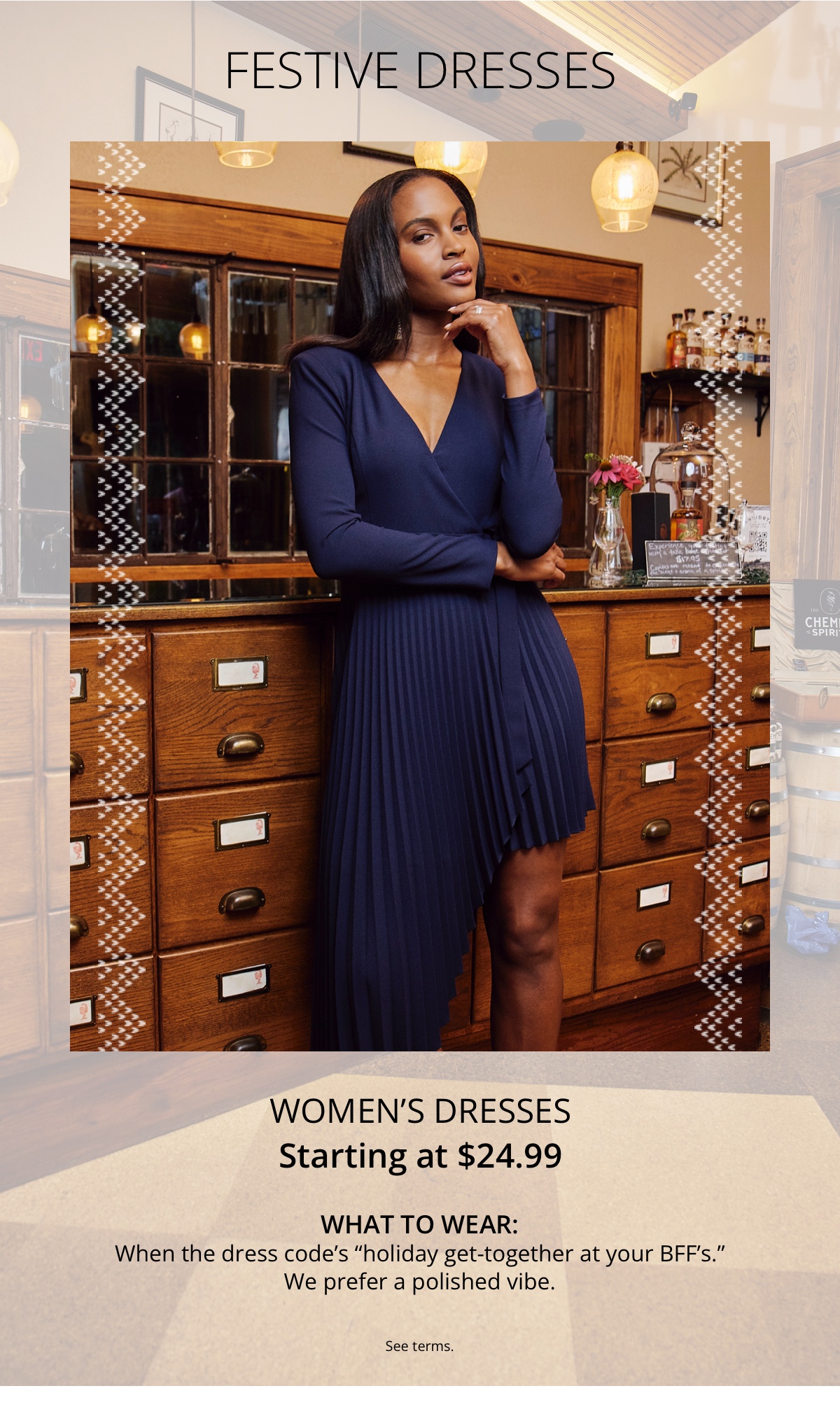 Festive Dresses|Womens Dresses|Starting at $24.99|What to Wear:|When the dress codes holiday get-together at your BFFs. We prefer a polished vibe.|See terms.