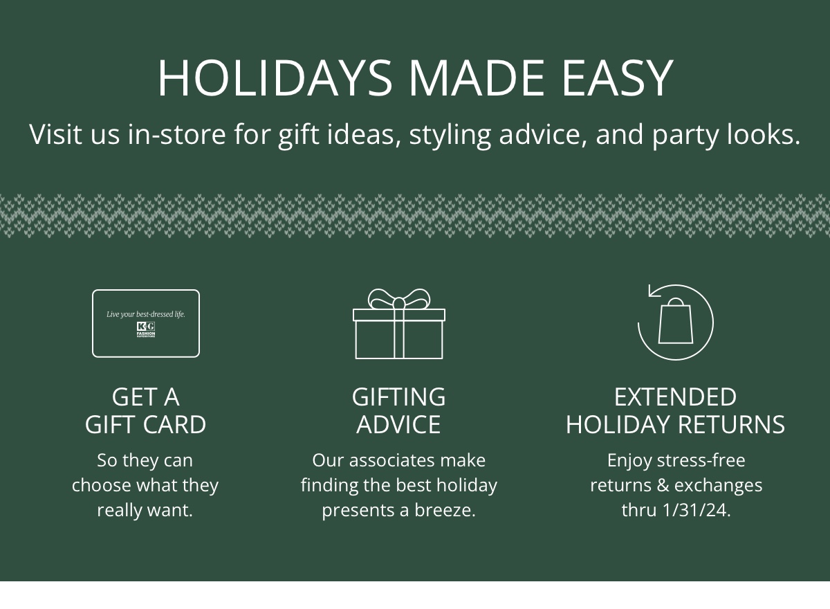 Holidays Made Easy|Visit us in-store for gift ideas, styling advice and party looks.|Get a Gift Card|So they can choose what they really want.|Gifting Advice|Our associates make finding the best holiday presents a breeze.|Extended Holiday Returns |Enjoy stress-free returns and exchanges thru 1/31/24.