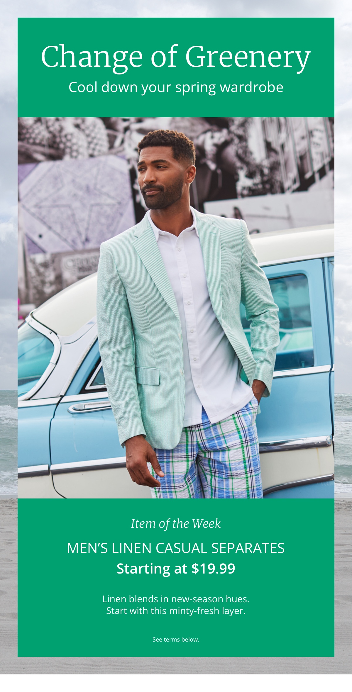 Change of Greenery. Cool down your spring wardrobe. Men s Item of the Week Linen Casual Separates Starting at $19.99. Linen blends in new-season hues. Start with this minty-fresh layer. See terms below.