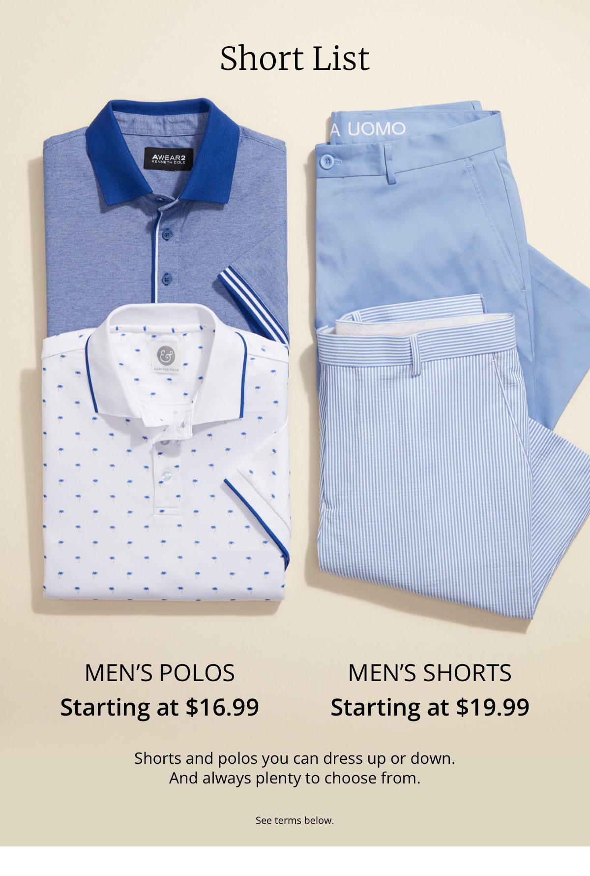Short List. Men s Polos Starting at $16.99. Men s Shorts Starting at $19.99. Shorts and polos you can dress up or down. And always plenty to choose from. See terms below.