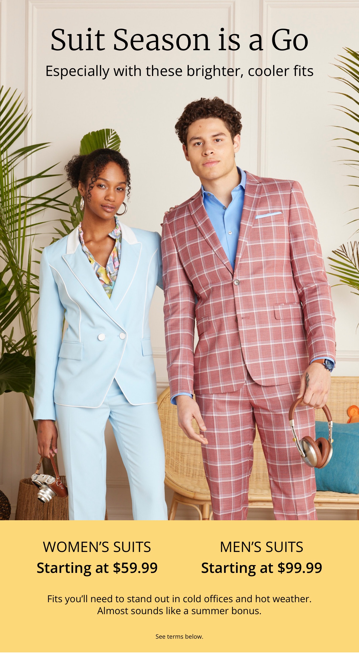 Suit Season is a Go|Especially with these brighter, cooler fits|Womens Suits|Starting at $59.99|Mens Suits|Starting at $99.99|Fits youll need to stand out in cold offices and hot weather. Almost sounds like a summer bonus|See terms below.
