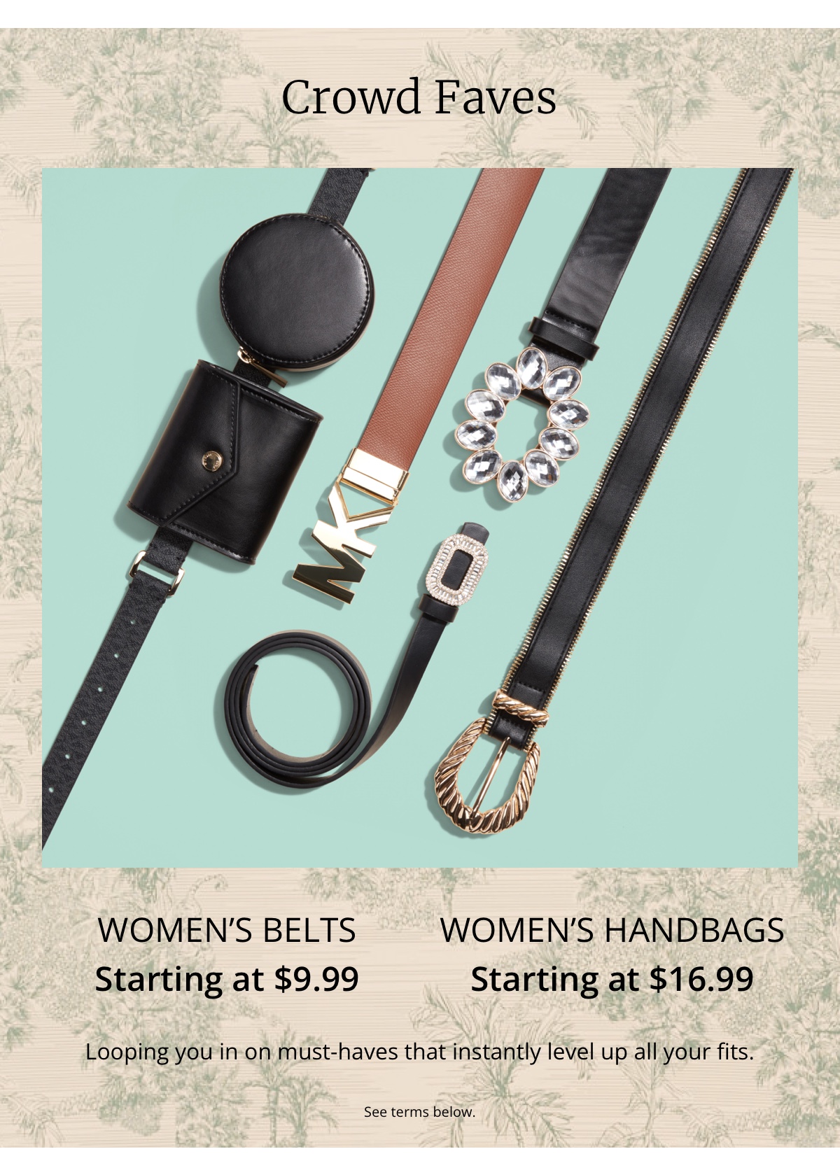 Crowd Faves|Womens Belts|Starting at $9.99|Womens Handbags|Starting at $16.99|Looping you in on must-haves that instantly level up all your fits.|See terms below.