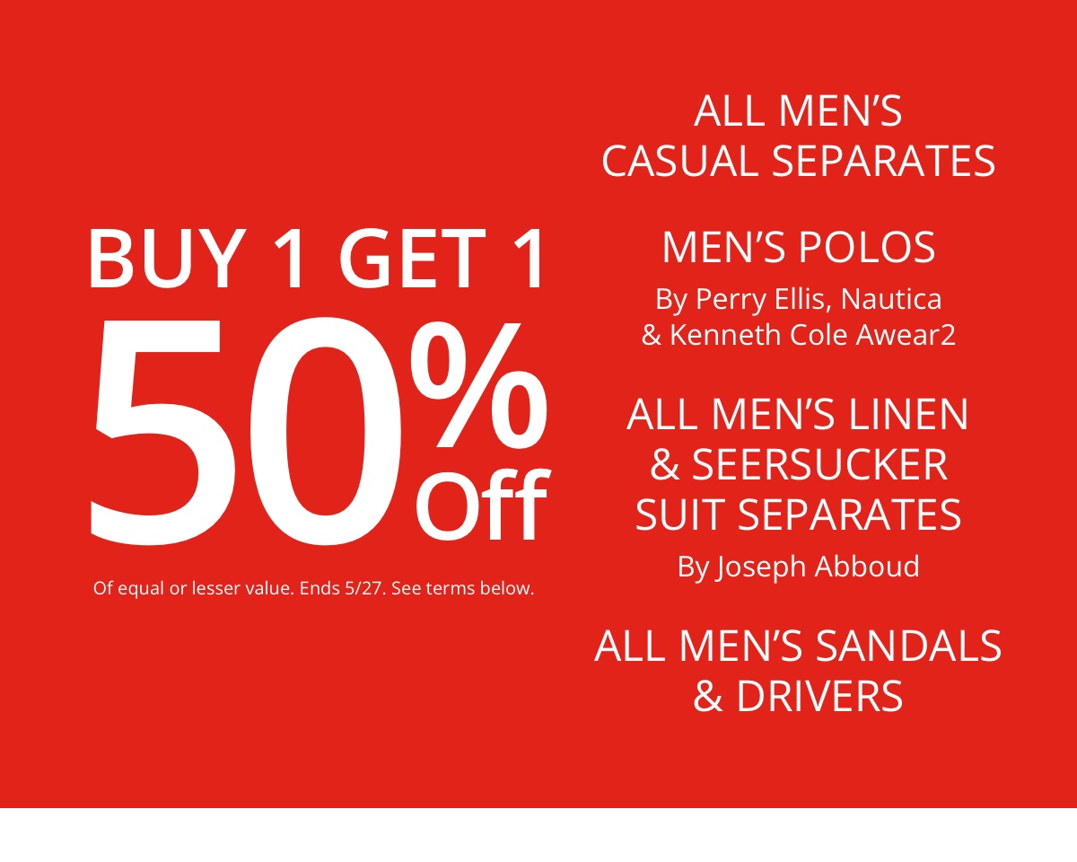 Buy 1 Get 1 50% Off|Of equal or lesser value|All Mens Casual Separates|Mens Polos|By Perry Ellis, Nautica| and Kenneth Cole Awear2|All Mens Linen and Seersucker Suit Separates|By Joseph Abboud|All Mens Sandals|and Drivers        