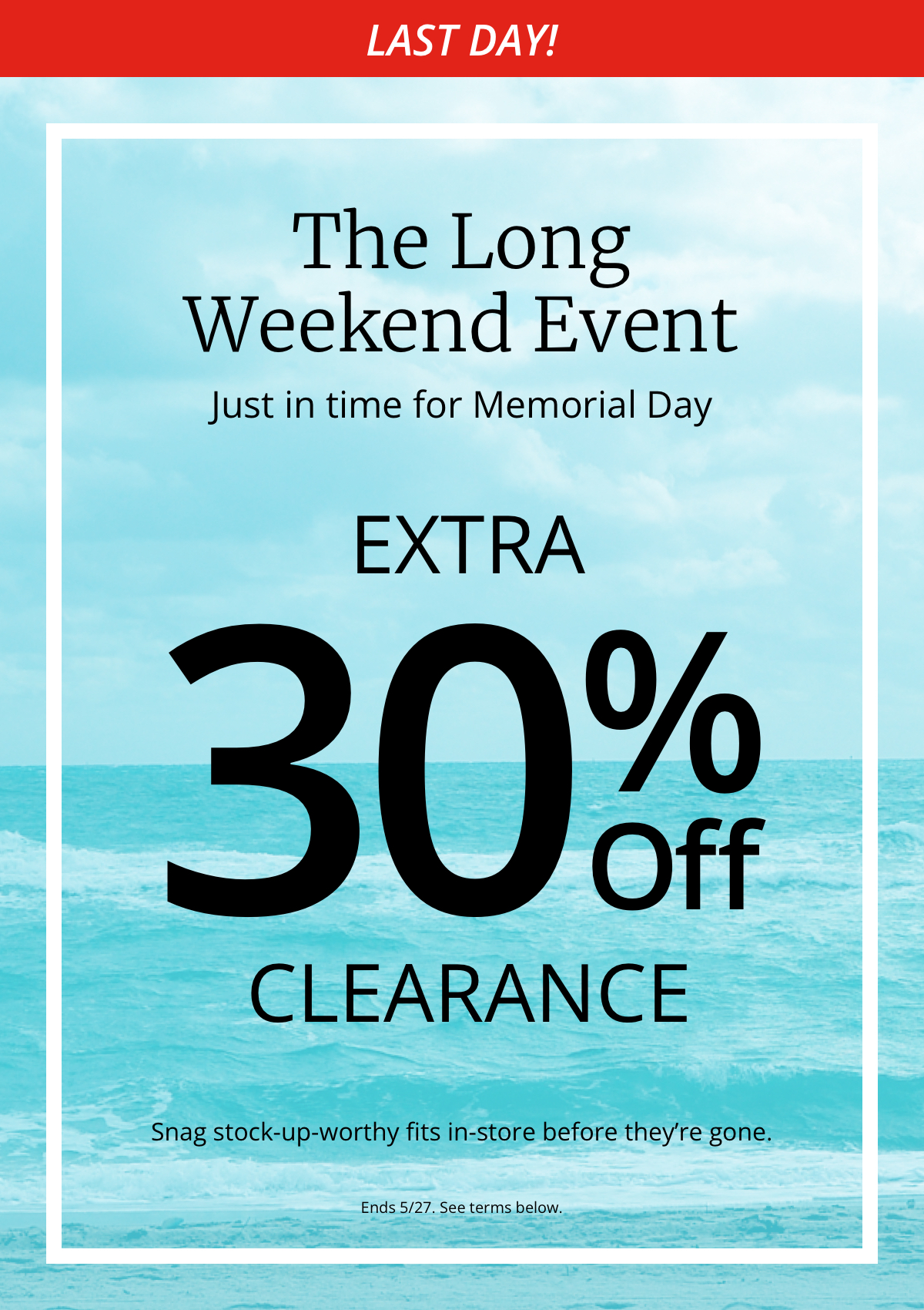 Last Day!|The Long|Weekend Event|Just in time for Memorial Day|Extra|30% Off| All Clearance|Snag stock-up-worthy fits in-store before theyre gone.|Ends 5/27. See terms below.