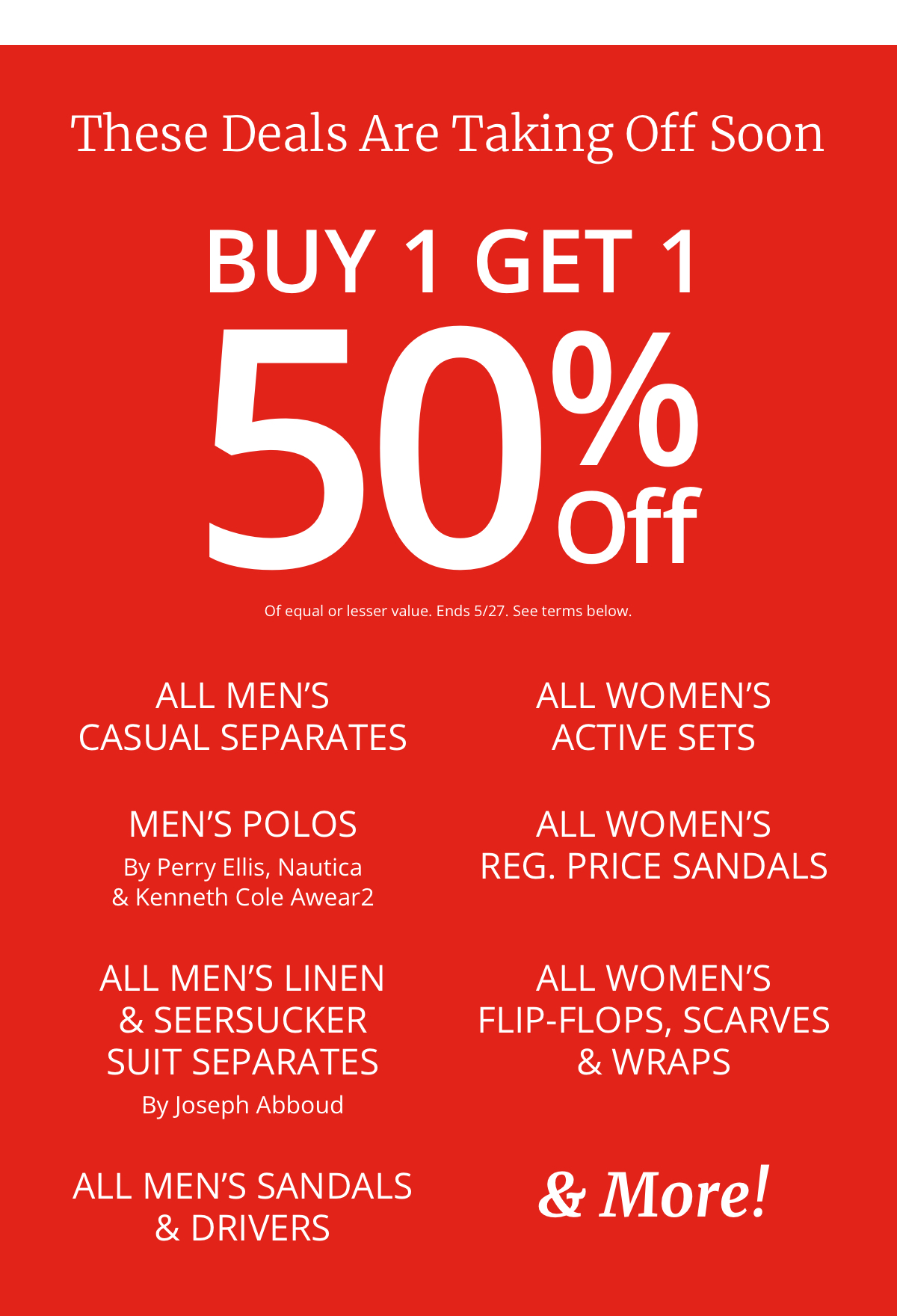 These Deals Are Taking Off Soon|Buy 1 Get 1| 50% Off|Of equal or lesser value|All Mens |Casual Separates|Mens Polos|By Perry Ellis, Nautica| and Kenneth Cole Awear2|All Mens Linen| and Seersucker|Suit Separates|By Joseph Abboud|All Mens Sandals and Drivers|All Womens| Active Sets|All Womens| Reg. Price Sandals|All Womens| Flip-Flops, Scarves |and Wraps|and More!