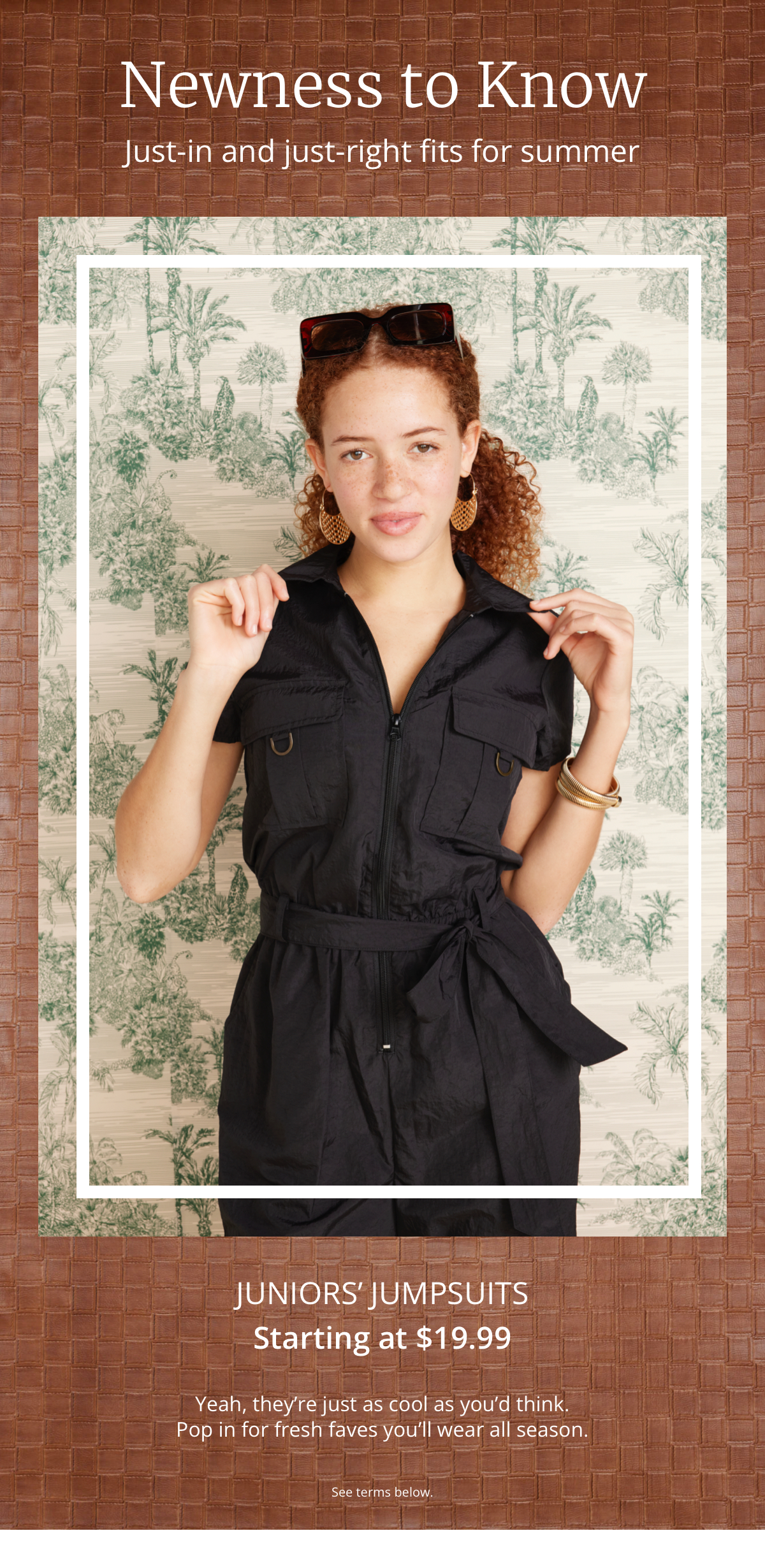 Newness to Know|Just-in and just-right fits for summer|Juniors Jumpsuits|Starting at $19.99|Yeah, theyre just as cool as youd think.|Pop in for fresh faves youll wear all season.|See Terms below