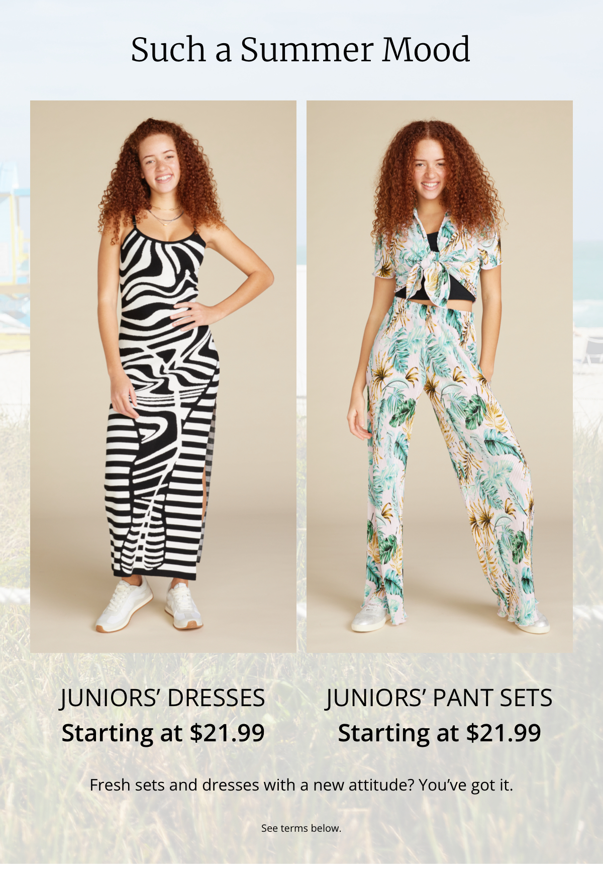 Such a Summer Mood|Juniors Dresses|Starting at $21.99|Juniors Pant Sets|Starting at $21.99|Fresh sets and dresses with a new attitude? Youve got it.|See terms below