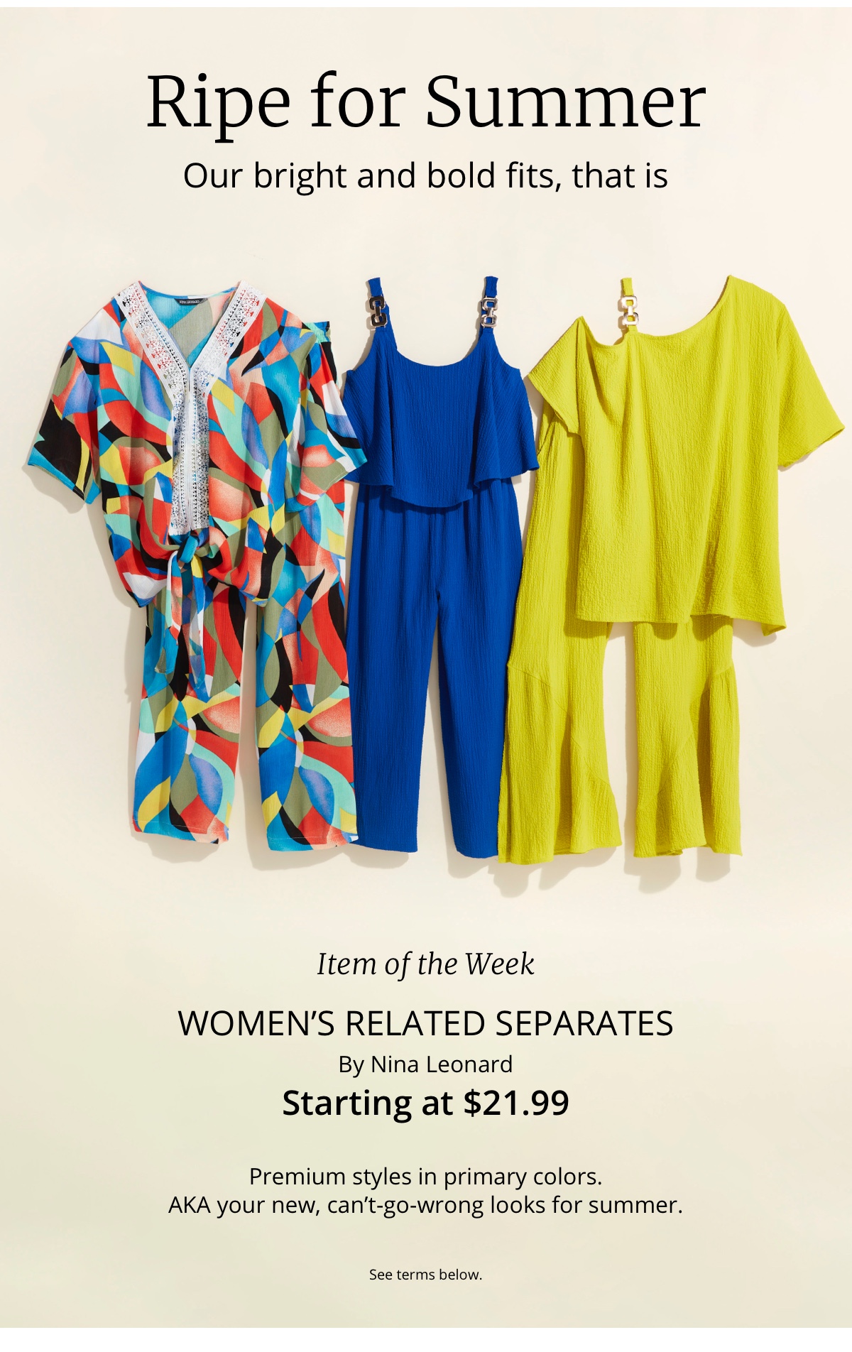 Ripe for Summer|Our bright and bold fits, that is|Item of the Week|Womens Related Separates|By Nina Leonard|Starting at $21.99|Premium styles in primary colors.| AKA your new, cant-go-wrong looks for summer.See terms below.