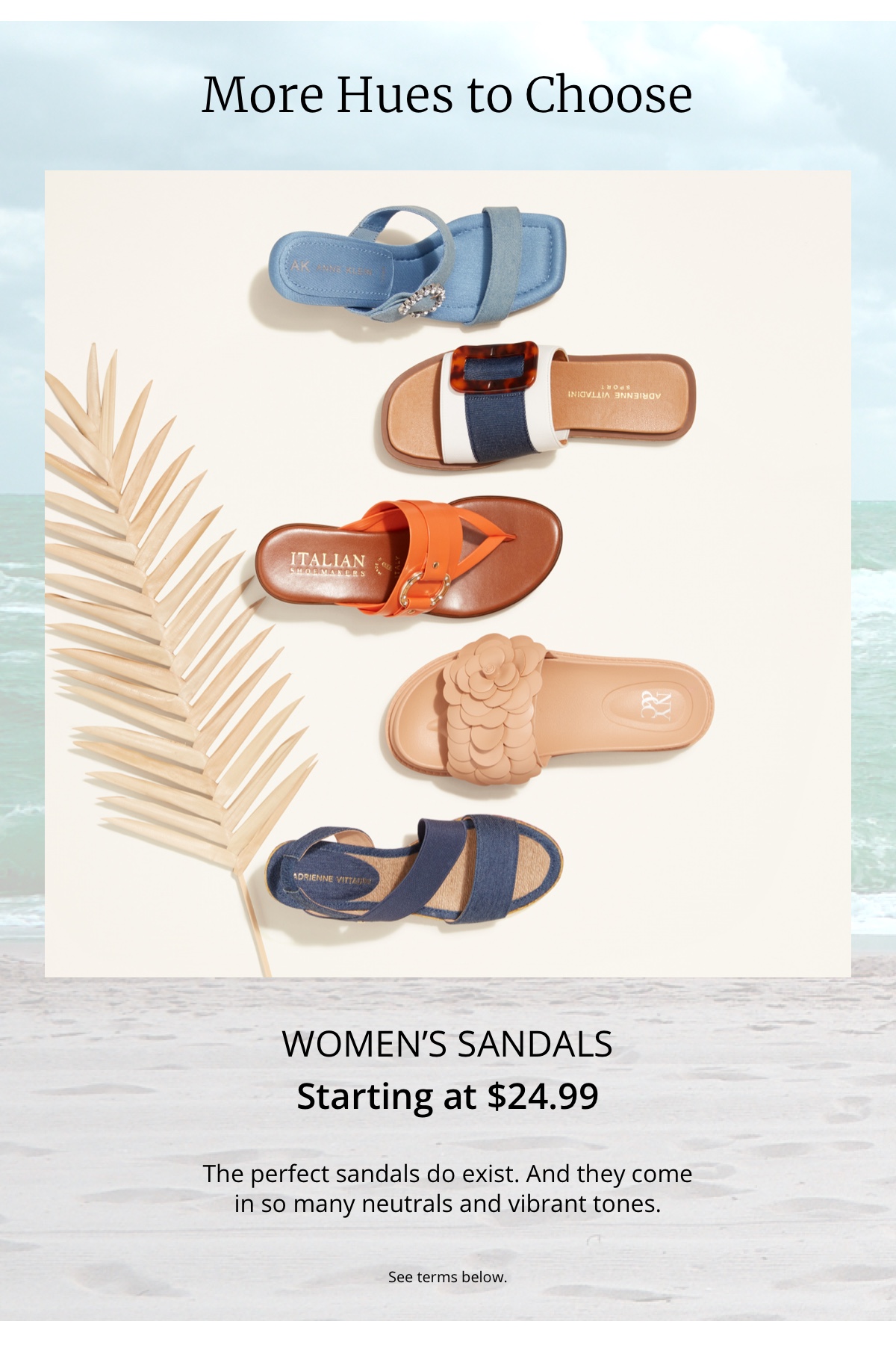 More Hues to Choose|Womens Sandals|Starting at $24.99|The perfect sandals do exist. And they come|in so many neutrals and vibrant tones.|See terms below.