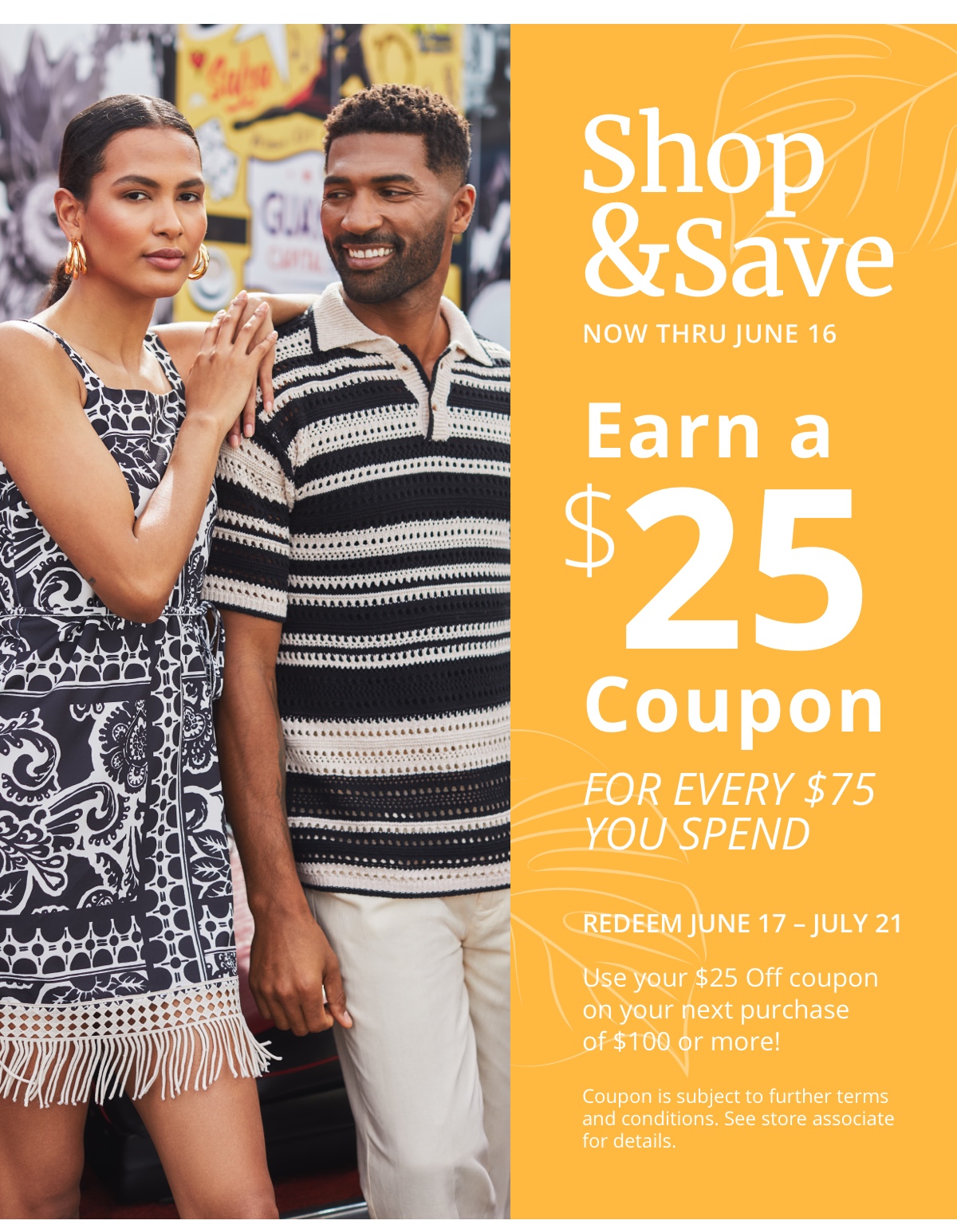 Shop and Save|Now Thru June 16|Earn a| $25| Coupon|For Every $75 |You Spend|Redeem June 17 - July 21|Use your $25 Off coupon| on your next purchase| of $100 or more!|Coupon is subject to further terms| and conditions. See store associate| for details.