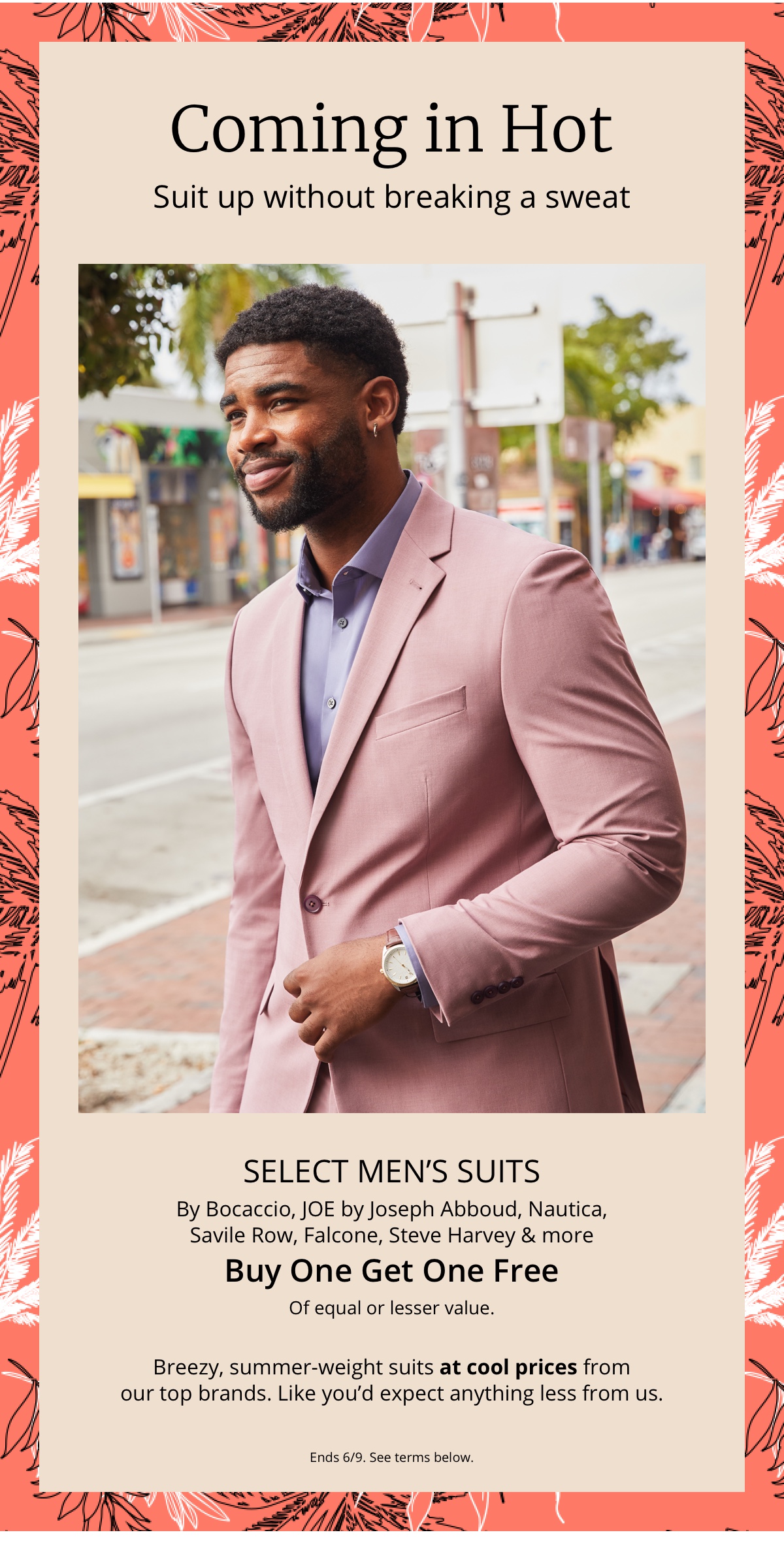 Coming in Hot|Suit up without breaking a sweat|Select Mens Suits| By Bocaccio, JOE by Joseph Abboud, Nautica, |Savile Row, Falcone, Steve Harvey and more| Buy One Get One Free|Of equal or lesser value.|Breezy, summer-weight suits at cool prices from|our top brands. Like youd expect anything less from us.|Ends 6/9. See terms below.