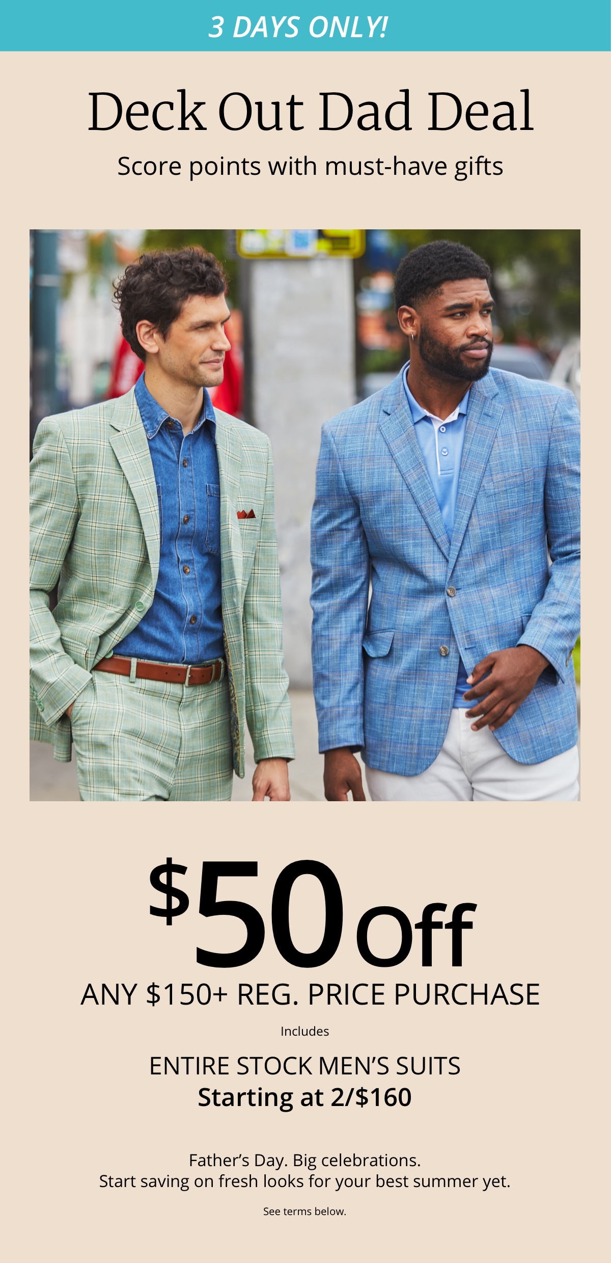 3 Days Only!|Deck Out Dad Deal|Score Points With Must-Have Gifts|$50 Off|Any $150plus Reg Price Purchase|Entire Stock Men's Suits | Starting at 2/$160|Father's Day Big Celebrations. Start saving on fresh looks for your best summer yet|See terms below.