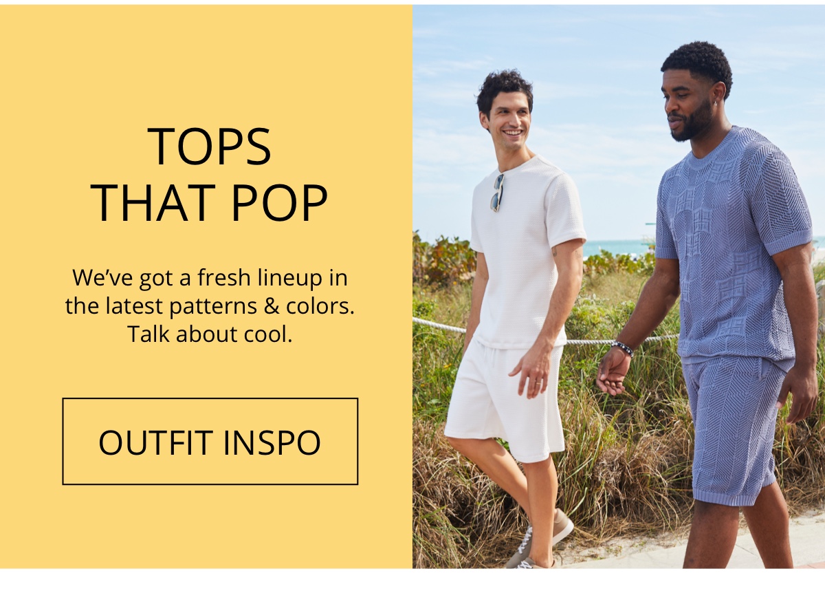 Tops| That Pop|We ve got a fresh lineup| in the latest patterns and colors.| Talk about cool.|OUTFIT INSPO
