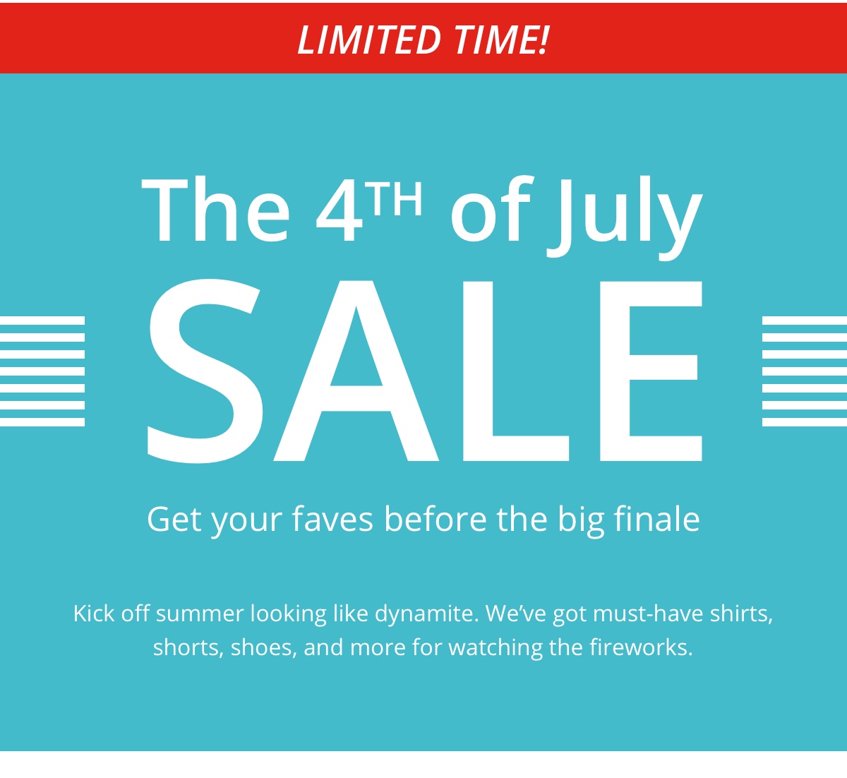 Limited Time!|The 4th of July|Sale|Get your faves before the big finale|Kick off summer looking like dynamite. Weve got must-have shirts,|shorts, shoes, and more for watching the fireworks.