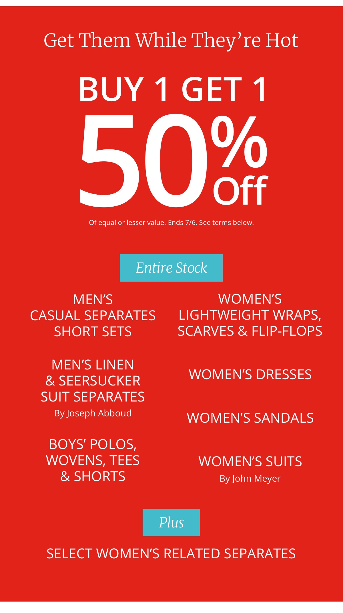 Get Them While They re Hot|Buy 1 Get 1|50% Off|Of equal or lesser value|See terms below|Entire Stock|Mens|Casual Separates|Short Sets|Mens Linen|and Seersucker|Suit Separates| By Joseph Abboud|Boys Polos,|Woven, Tees|and Shorts|Womens|Lightweight Wraps,|Scarves and Flip-Flops|Women s Dresses|Women s Sandals|Womens Suits By John Meyer|Plus|Select Womens Related Separates