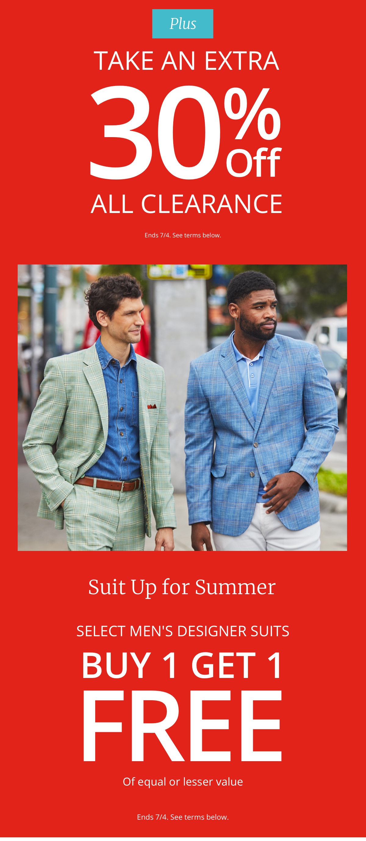 |Plus|Take an Extra|30%| Off All Clearance|Ends 7/4. See terms below. Suit Up for Summer|Select Men s Designer Suits| Buy 1 Get 1| FREE|Of equal or lesser value|Ends 7/4. See terms below.