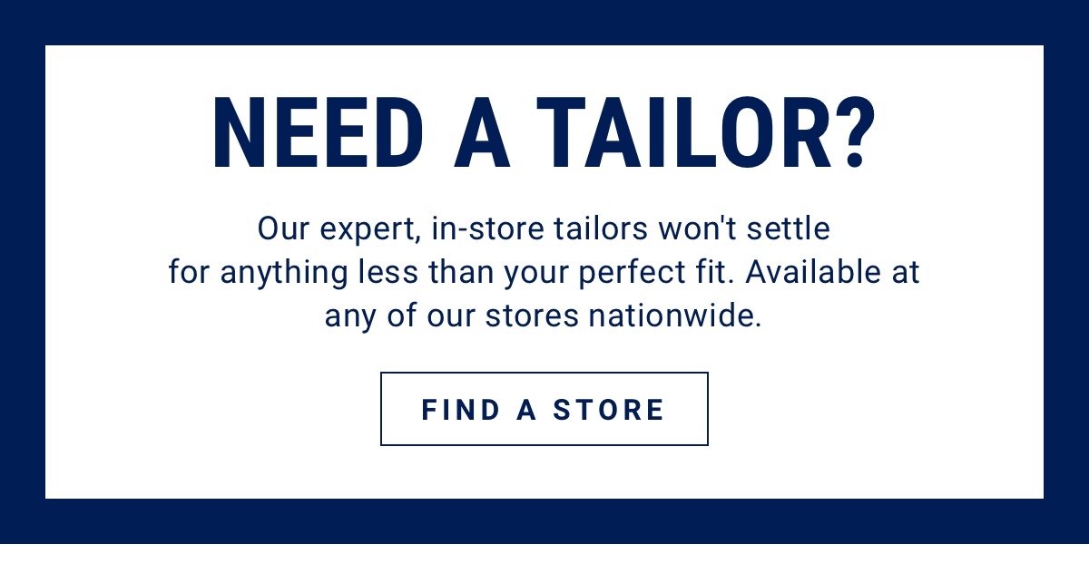 Need a tailor? Our expert, in-store tailors won t settle for anything less than your perfect fit. Available at any of our stores nationwide. Find a Store.