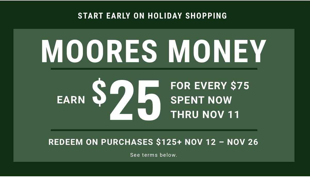 Start Early on Holiday Shopping Moores Money Earn $25 for every $75 spent now thru Nov 11 Redeem on purchases $125plus | Nov 12 – Nov 26 