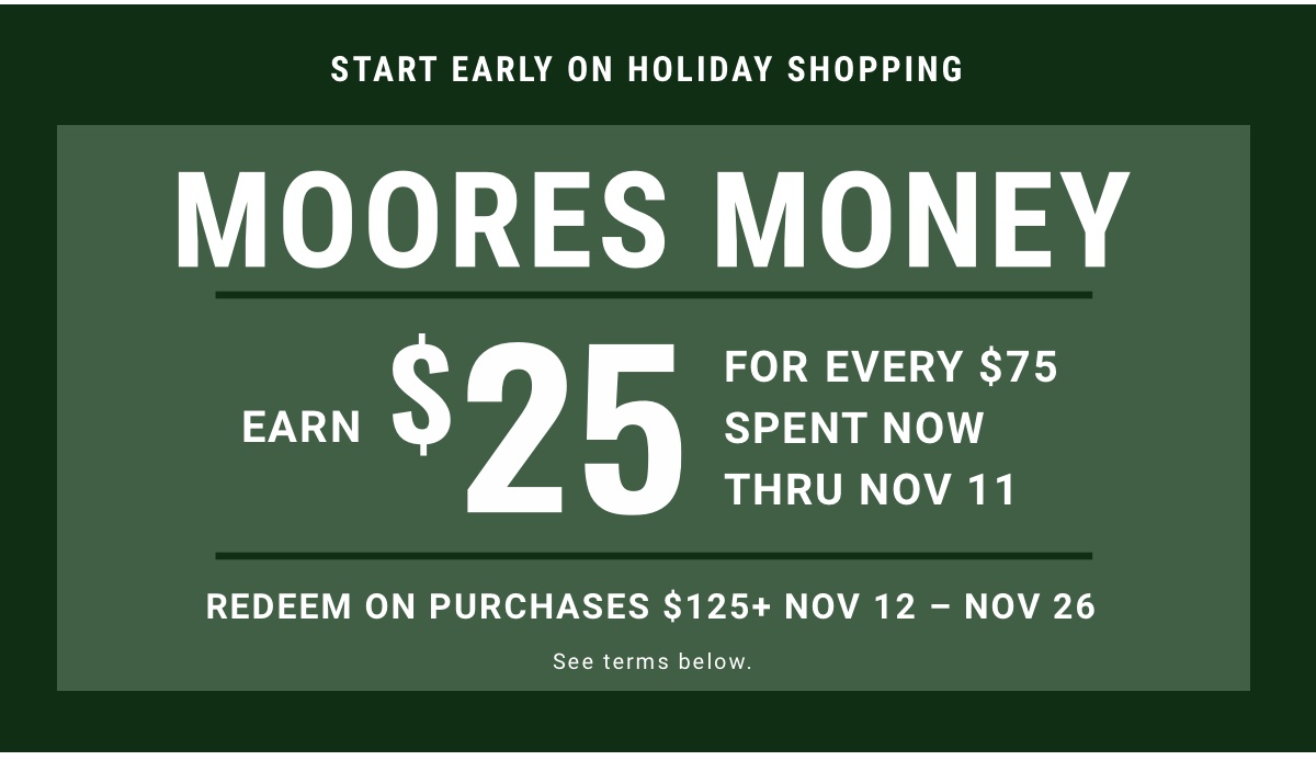 Start Early on Holiday Shopping Moores Money Earn $25 for every $75 spent now thru Nov 11 Redeem on purchases $125plus | Nov 12 - Nov 26