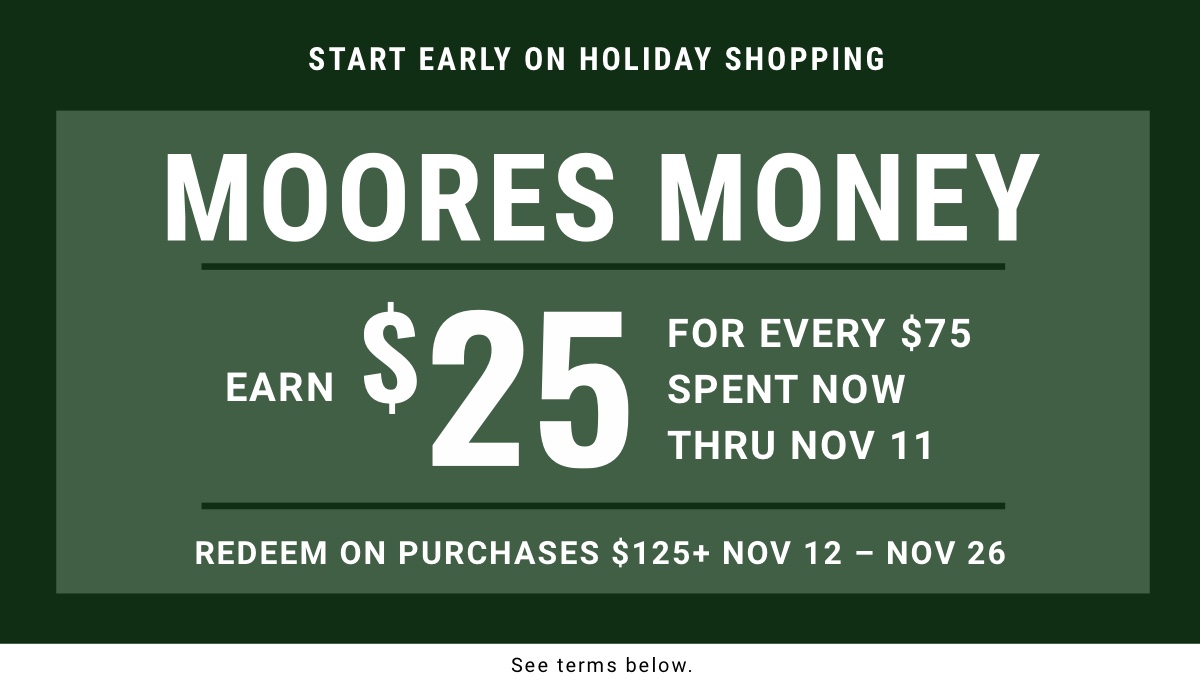 Start early on holiday shopping Moores Money Earn $25 for every $75 spent now thru Nov 11 Redeem on purchases $125plus Nov 12 – Nov 26|Shop Now  