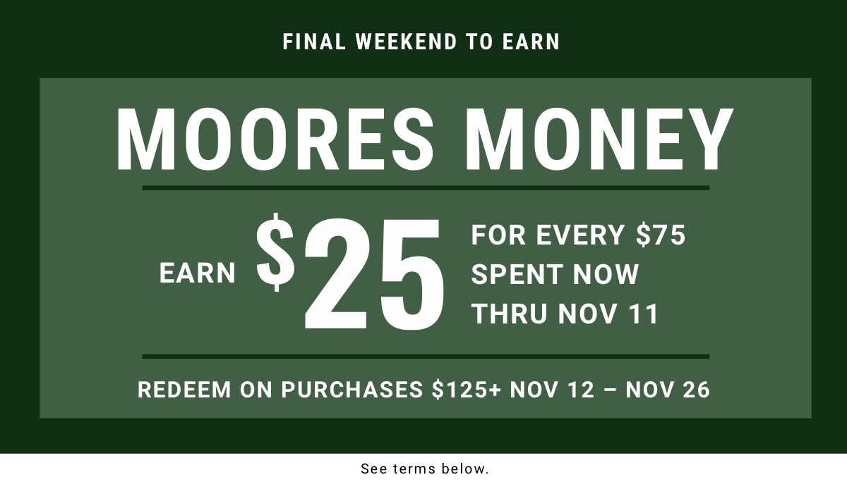 Final weekend to earn|MOORES Money Earn $25 for every $75 Spent now thru Nov 11 Redeem on purchases $125plus | Nov 12 – Nov 26 