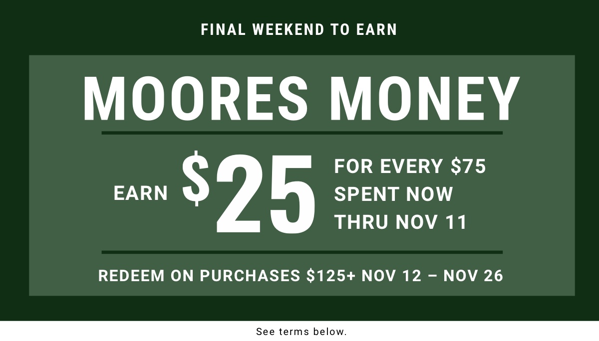 Final weekend to earn MOORES Money Earn $25 for every $75 Spent now thru Nov 11 Redeem on purchases $125plus | Nov 12 – Nov 26 