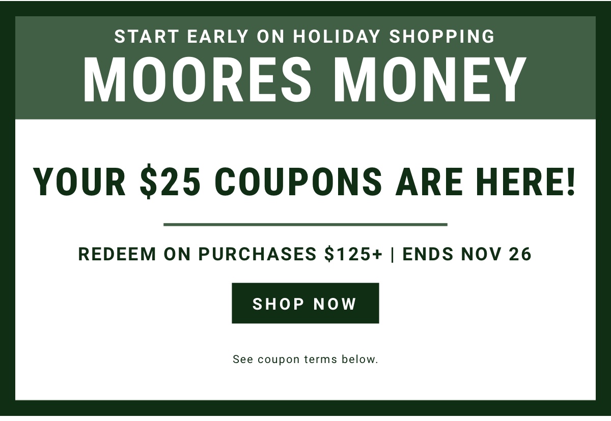 Start Early on Holiday Shopping  Moores Money  Your $25 coupons are here Redeem on purchases $125plus | Ends Nov 26  Shop Now