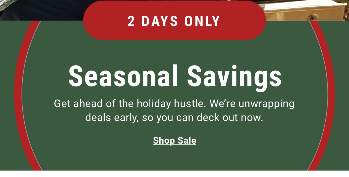 2 Days Only Seasonal Savings  Get ahead of the holiday hustle. We re unwrapping deals early, so you can deck out now.  Shop Sale