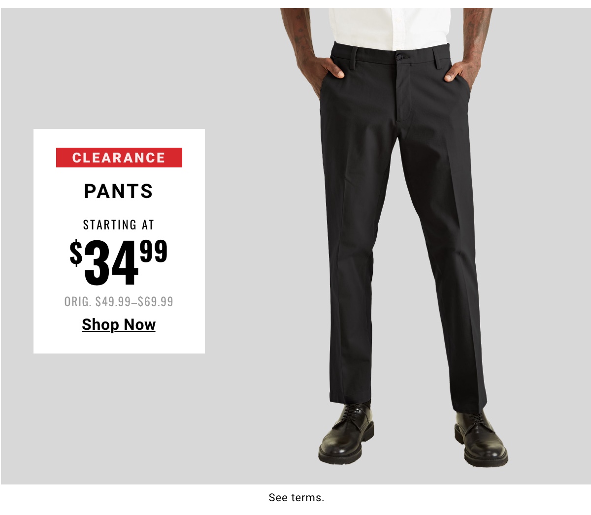 Clearance Pants Starting at $34.99 Orig. $49.99-$69.99 Shop Now