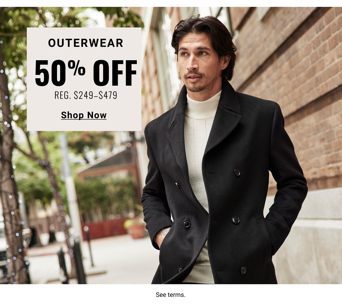 Outerwear 50% off Reg. $249- $479 Shop Now