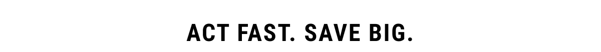 Act fast. Save big.