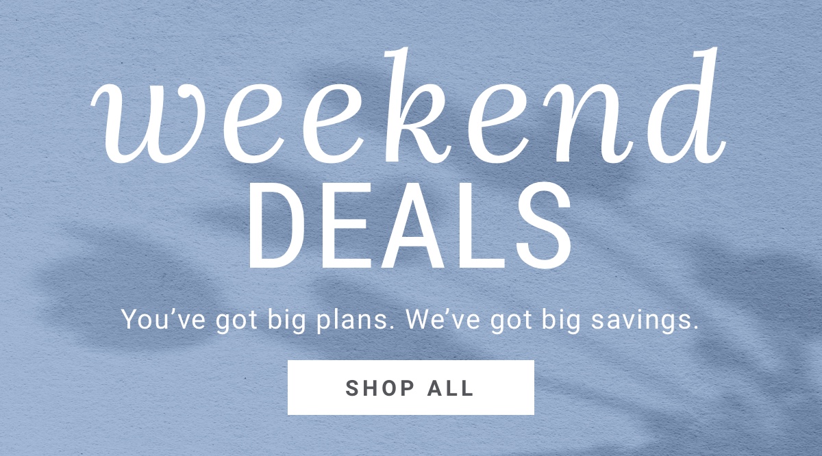 Weekend Deals You ve big plans. We ve got big savings. Shop All