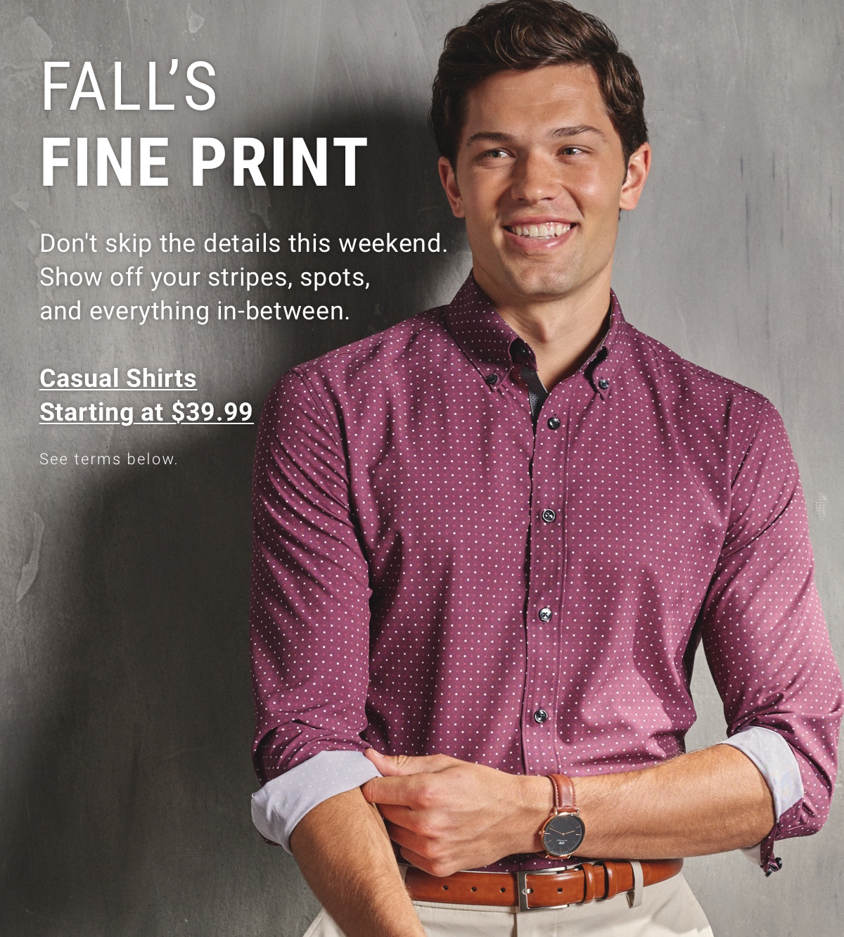 FALL S FINE PRINT | Don t skip the details this weekend. Show off your stripes, spots, and everything in-between. | Casual Shirts Starting at $39.99