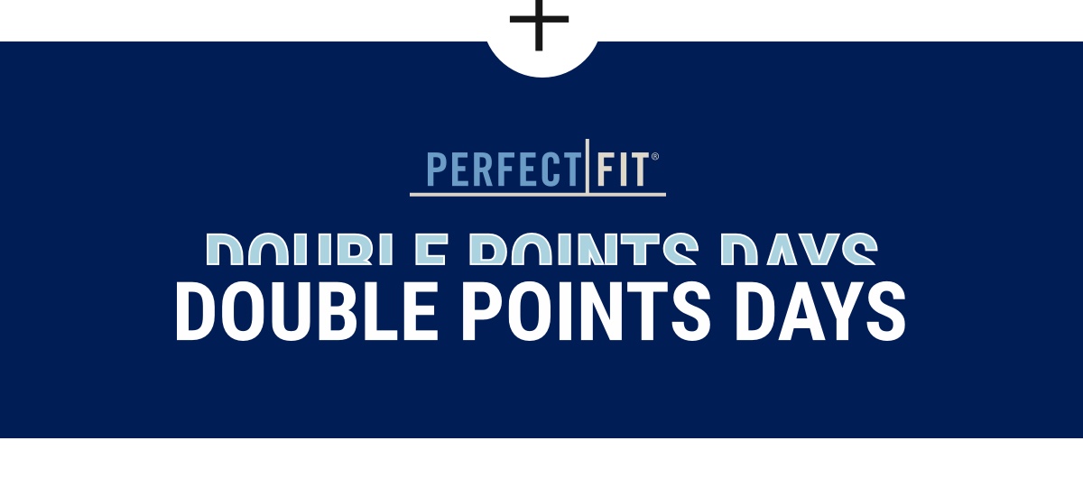 Now through 10/22! [PF LOGO] Double Points Days $50 For Every $250 You Spend Earn 2 points per dollar spent. Sign up for Perfect Fit Rewards today!