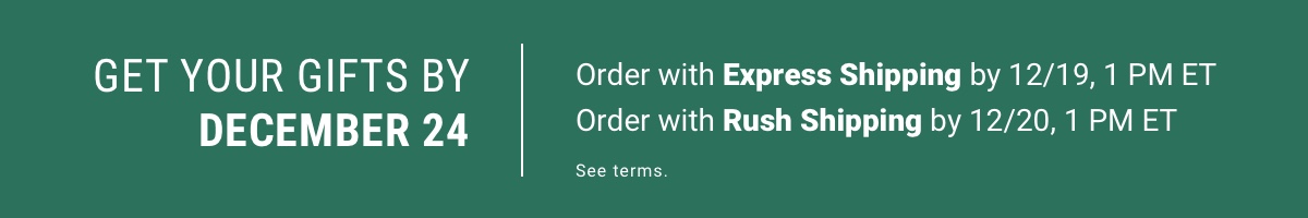 GET YOUR GIFTS BY DECEMBER 24 Order with Express shipping by 12/19, 1 PM ET Order with Rush Shipping by 12/20, 1 PM ET