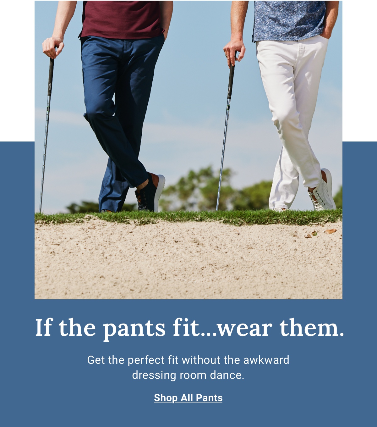 If the pants fit...wear them. Get the perfect fit without the awkward dressing room dance. - Shop All Pants