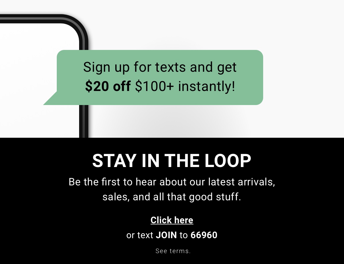 Sign up for texts and get $20 off $100+ instantly! Stay in the loop Be the first to hear about our latest arrivals, sales, and all that good stuff. | Click here or text JOIN to 66960