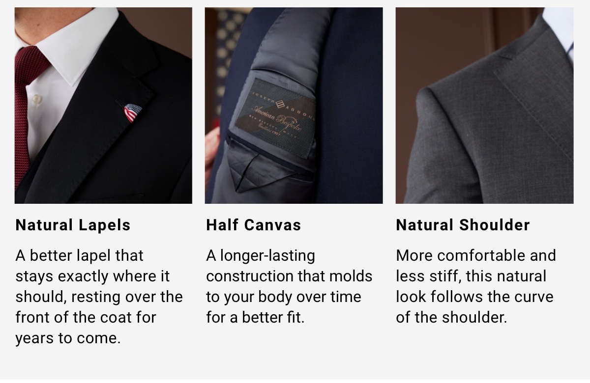 Natural Lapels A better lapel that stays exactly where it should, resting over the front of the coat for years to come. | Half Canvas Construction A longer-lasting construction that molds to your body over time for a better fit. Natural Shoulder More comfortable and less stiff, this natural look follows the curve of the shoulder. Red, White and Blue Ribbon accents add a subtle patriotic touch. This modern detail is a nod to timeless American craftsmanship. - Shop The Collection