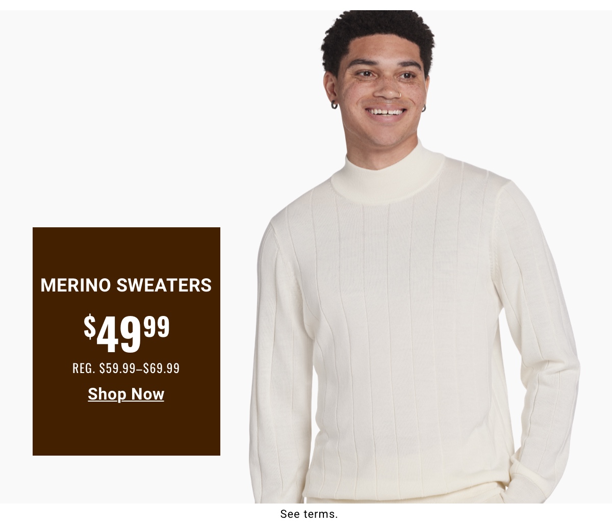 Merino Sweaters $49.99 Reg. $59.99-$69.99 - Shop Now. Read terms below.